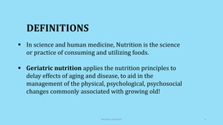 DEFINITIONS
 In science and human medicine, Nutrition is the science
or practice of consuming and utilizing foods.
 Geriatric nutrition applies the nutrition principles to
delay effects of aging and disease, to aid in the
management of the physical, psychological, psychosocial
changes commonly associated with growing old!
Geriatric Nutrition 4
 
