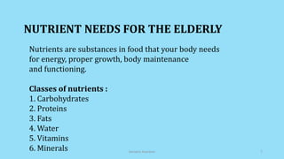 NUTRIENT NEEDS FOR THE ELDERLY
Nutrients are substances in food that your body needs
for energy, proper growth, body maintenance
and functioning.
Classes of nutrients :
1. Carbohydrates
2. Proteins
3. Fats
4. Water
5. Vitamins
6. Minerals Geriatric Nutrition 7
 