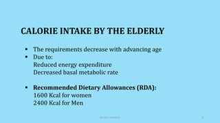  The requirements decrease with advancing age
 Due to:
Reduced energy expenditure
Decreased basal metabolic rate
 Recommended Dietary Allowances (RDA):
1600 Kcal for women
2400 Kcal for Men
CALORIE INTAKE BY THE ELDERLY
Geriatric Nutrition 8
 