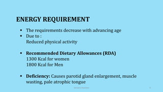 The requirements decrease with advancing age
 Due to :
Reduced physical activity
 Recommended Dietary Allowances (RDA)
1300 Kcal for women
1800 Kcal for Men
 Deficiency: Causes parotid gland enlargement, muscle
wasting, pale atrophic tongue
ENERGY REQUIREMENT
Geriatric Nutrition 9
 