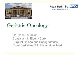 Geriatric Oncology
Dr Shane O’Hanlon
Consultant in Elderly Care
Surgical Liaison and Oncogeriatrics
Royal Berkshire NHS Foundation Trust
 