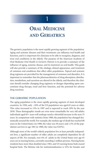 The geriatric population is the most rapidly growing segment of the population.
Aging and systemic diseases and their treatments can influence oral health and
function, and it is important for clinicians to be able to recognize, diagnose, and
treat oral conditions in the elderly. The purpose of the American Academy of
Oral Medicine Oral Health in Geriatric Patients is to provide a summary of the
influence of aging, systemic disease, and its treatment on oral health. This guide
will also provide a summary of the etiology, clinical appearance, and treatment
of common oral conditions that affect older populations. Topical and systemic
drug regimens are provided for the management of common oral disorders. It is
important to remember that the pharmacokinetics of drug absorption, distribu-
tion, metabolism, and excretion are altered in the elderly, and therefore the clini-
cian should consider changing drug regimens or dosages depending upon con-
comitant drug therapy, renal and liver function, and the potential for adverse
drug reactions.
THE GERIATRIC POPULATION
The aging population is the most rapidly growing segment of most developed
countries. In 1950, only ~10% of the US population was aged 65 years or older.
This value increased to 13% in 1997 and is expected to reach 20% by the year
2030. These demographic trends are even more remarkable for very old adults:
individuals aged 85+ years will undergo nearly a threefold increase in the next 35
years. In comparison with statistics from 1900, the population has changed dra-
matically around the world. For example, the median age of death has reached 80
years in the United States (in 1900, the value was 58 years) and 1.5% of the pop-
ulation survives to age 100 (in 1900, the value was 0.03%).
Although most of the world’s elderly population live at least partially independ-
ent lives, a significant number of older adults are completely dependent for all
aspects of life. For example, over 6% of adults in the United States over age 65
years are in nursing homes, currently exceeding 2 million persons. Nursing home
residents have more than doubled since 1965, and US nursing home beds exceed
hospital beds. The lifetime risk for institutionalization is 52% for females and
1
ORAL MEDICINE
AND GERIATRICS
Ship_folio 3/14/06 2:36 PM Page 1
 
