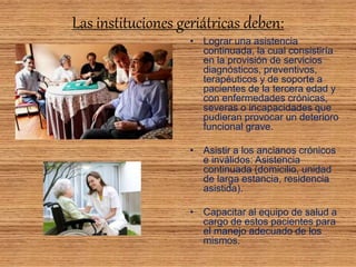 Las instituciones geriátricas deben:
• Lograr una asistencia
continuada, la cual consistiría
en la provisión de servicios
diagnósticos, preventivos,
terapéuticos y de soporte a
pacientes de la tercera edad y
con enfermedades crónicas,
severas o incapacidades que
pudieran provocar un deterioro
funcional grave.
• Asistir a los ancianos crónicos
e inválidos: Asistencia
continuada (domicilio, unidad
de larga estancia, residencia
asistida).
• Capacitar al equipo de salud a
cargo de estos pacientes para
el manejo adecuado de los
mismos.
 