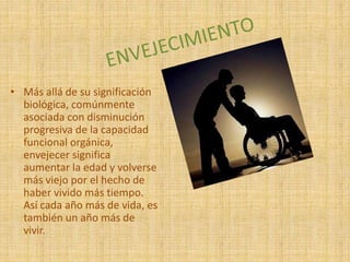 • Más allá de su significación
biológica, comúnmente
asociada con disminución
progresiva de la capacidad
funcional orgánica,
envejecer significa
aumentar la edad y volverse
más viejo por el hecho de
haber vivido más tiempo.
Así cada año más de vida, es
también un año más de
vivir.
 