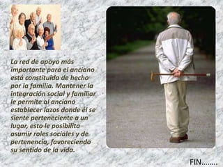 FIN……..
La red de apoyo más
importante para el anciano
está constituida de hecho
por la familia. Mantener la
integración social y familiar
le permite al anciano
establecer lazos donde él se
siente perteneciente a un
lugar, esto le posibilita
asumir roles sociales y de
pertenencia, favoreciendo
su sentido de la vida.
 