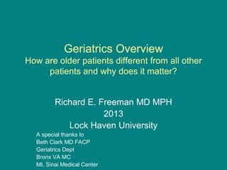 Geriatrics Overview
How are older patients different from all other
patients and why does it matter?
Richard E. Freeman MD MPH
2013
Lock Haven University
A special thanks to
Beth Clark MD FACP
Geriatrics Dept
Bronx VA MC
Mt. Sinai Medical Center
 