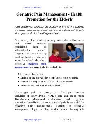 http://www.hqbk.com/

1-718-769-2521

Geriatric Pain Management - Health
Promotion for the Elderly
Pain negatively impacts the quality of life of the elderly.
Geriatric pain management services are designed to help
older people deal with all types of pain.
Pain among older adults is usually associated with chronic
and
acute
medical
conditions
such
as
osteoarthritis,
cancer,
surgery, head trauma, hip
fracture, heart disease, and
musculoskeletal disorders.
Effective geriatric pain
management services help the elderly to:
•
•
•
•

Get relief from pain
Maintain the highest level of functioning possible
Enhance the quality of life and independence
Improve mental and physical health

Unmanaged pain or poorly controlled pain impairs
activities of daily living (ADLs), and can cause mood
disturbances, decreased ambulation, and cognitive
alteration. Identifying the root cause of pain is essential for
effective pain management. Barriers to effective
management of pain in older adults include challenges to

http://www.hqbk.com/

1-718-769-2521

 