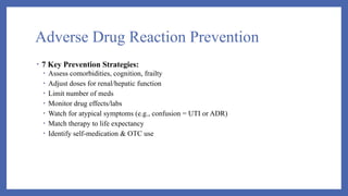 Adverse Drug Reaction Prevention
• 7 Key Prevention Strategies:
• Assess comorbidities, cognition, frailty
• Adjust doses for renal/hepatic function
• Limit number of meds
• Monitor drug effects/labs
• Watch for atypical symptoms (e.g., confusion = UTI or ADR)
• Match therapy to life expectancy
• Identify self-medication & OTC use
 