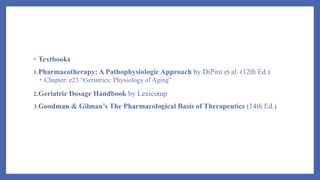 • Textbooks
1.Pharmacotherapy: A Pathophysiologic Approach by DiPiro et al. (12th Ed.)
• Chapter: e23 “Geriatrics: Physiology of Aging”
2.Geriatric Dosage Handbook by Lexicomp
3.Goodman & Gilman’s The Pharmacological Basis of Therapeutics (14th Ed.)
 