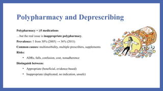 Polypharmacy and Deprescribing
Polypharmacy = ≥5 medications
…but the real issue is inappropriate polypharmacy.
Prevalence: ↑ from 30% (2005) → 36% (2011)
Common causes: multimorbidity, multiple prescribers, supplements
Risks:
• ADRs, falls, confusion, cost, nonadherence
Distinguish between:
• Appropriate (beneficial, evidence-based)
• Inappropriate (duplicated, no indication, unsafe)
 