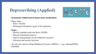 Deprescribing (Applied)
• Systematic withdrawal of unnecessary medications
• Done when:
• Risks > benefits
• Misaligned with patient’s goals or life expectancy
• Steps:
• Identify candidate meds (use Beers, STOPP)
• Discuss with patient/caregiver
• Taper or stop gradually (avoid withdrawal reactions)
• Document and monitor outcomes
• Be alert for Adverse Drug Withdrawal Events (ADWEs) — e.g., rebound HTN,
insomnia
 