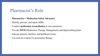 Pharmacist’s Role
• Pharmacists = Medication Safety Advocates
• Identify, prevent, and report ADRs
• Conduct medication reconciliation at care transitions
• Provide MTM (Medication Therapy Management) and deprescribing plans
• Educate patients, families, and healthcare teams
• Use tools & evidence to personalize therapy
 