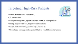 Targeting High-Risk Patients
• Prioritize medication review for:
• ≥5 chronic meds
• Using anticoagulants, opioids, insulin, NSAIDs, antipsychotics
• Frailty, cognitive decline, frequent hospitalizations
• Recent medication changes or multiple prescribers
• Goal: Focus resources on those most likely to benefit from intervention
 