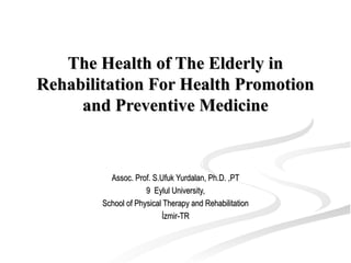 The Health of The Elderly inThe Health of The Elderly in
Rehabilitation For Health PromotionRehabilitation For Health Promotion
and Preventive Medicineand Preventive Medicine
Assoc. Prof. S.Ufuk Yurdalan, Ph.D. ,PTAssoc. Prof. S.Ufuk Yurdalan, Ph.D. ,PT
9 Eylul University,9 Eylul University,
School of Physical Therapy and RehabilitationSchool of Physical Therapy and Rehabilitation
İzmir-TRİzmir-TR
 