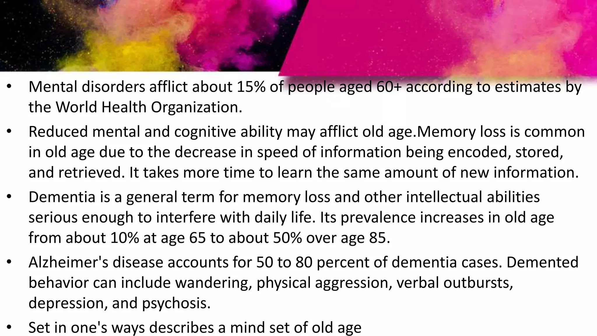 • Mental disorders afflict about 15% of people aged 60+ according to estimates by
the World Health Organization.
• Reduced mental and cognitive ability may afflict old age.Memory loss is common
in old age due to the decrease in speed of information being encoded, stored,
and retrieved. It takes more time to learn the same amount of new information.
• Dementia is a general term for memory loss and other intellectual abilities
serious enough to interfere with daily life. Its prevalence increases in old age
from about 10% at age 65 to about 50% over age 85.
• Alzheimer's disease accounts for 50 to 80 percent of dementia cases. Demented
behavior can include wandering, physical aggression, verbal outbursts,
depression, and psychosis.
• Set in one's ways describes a mind set of old age
 