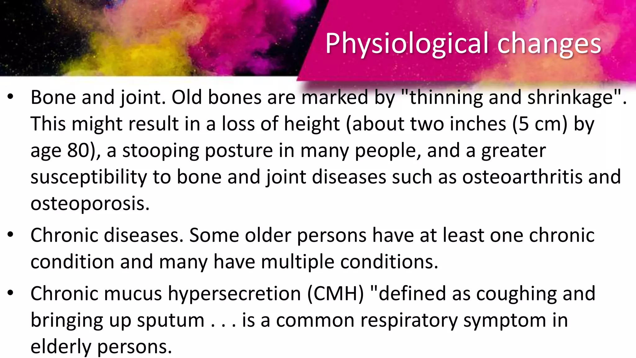 Physiological changes
• Bone and joint. Old bones are marked by "thinning and shrinkage".
This might result in a loss of height (about two inches (5 cm) by
age 80), a stooping posture in many people, and a greater
susceptibility to bone and joint diseases such as osteoarthritis and
osteoporosis.
• Chronic diseases. Some older persons have at least one chronic
condition and many have multiple conditions.
• Chronic mucus hypersecretion (CMH) "defined as coughing and
bringing up sputum . . . is a common respiratory symptom in
elderly persons.
 