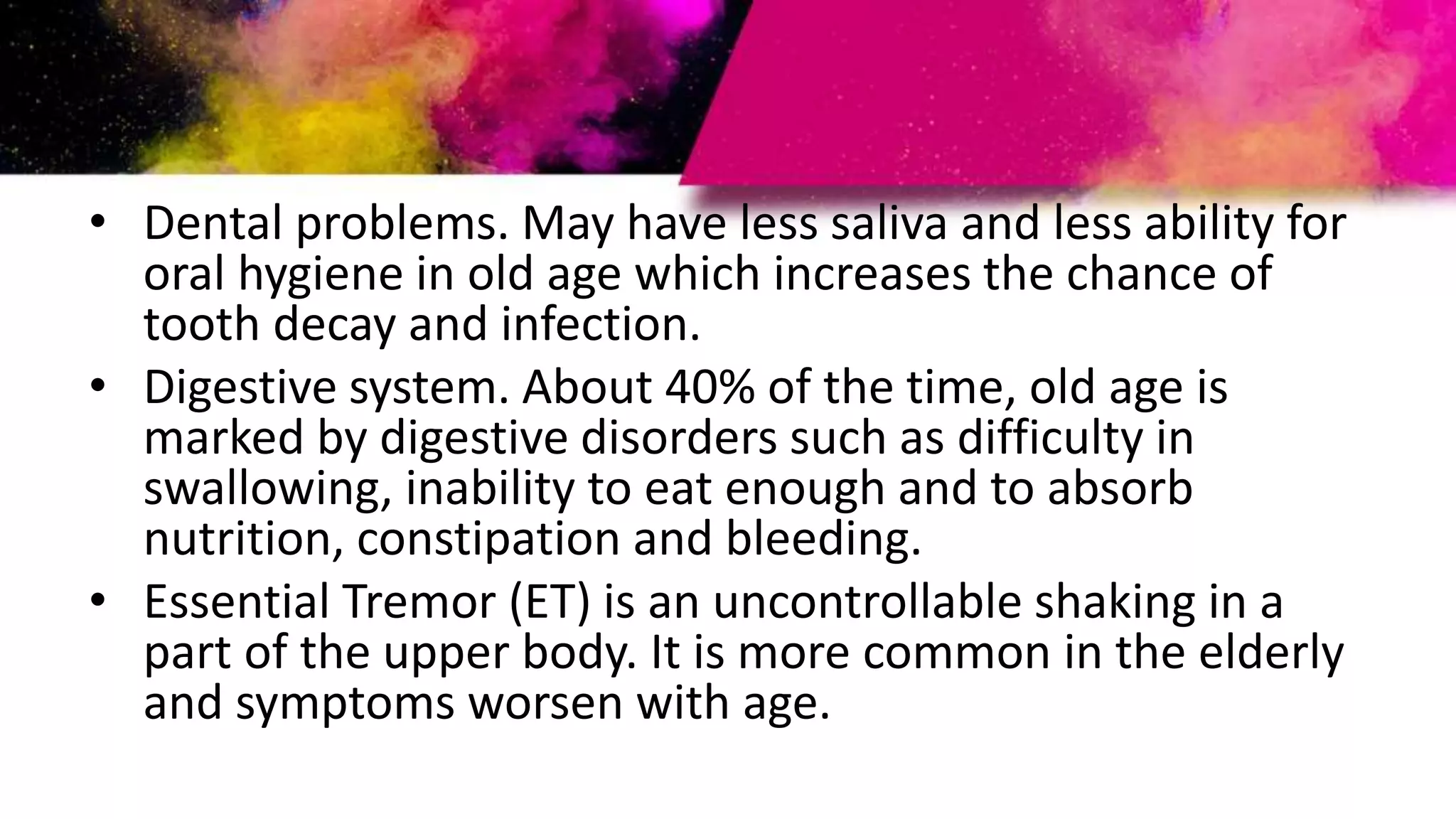• Dental problems. May have less saliva and less ability for
oral hygiene in old age which increases the chance of
tooth decay and infection.
• Digestive system. About 40% of the time, old age is
marked by digestive disorders such as difficulty in
swallowing, inability to eat enough and to absorb
nutrition, constipation and bleeding.
• Essential Tremor (ET) is an uncontrollable shaking in a
part of the upper body. It is more common in the elderly
and symptoms worsen with age.
 