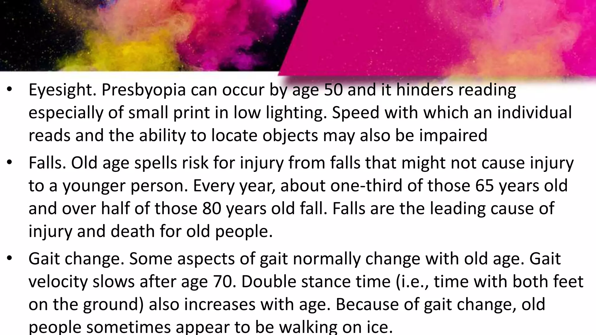 • Eyesight. Presbyopia can occur by age 50 and it hinders reading
especially of small print in low lighting. Speed with which an individual
reads and the ability to locate objects may also be impaired
• Falls. Old age spells risk for injury from falls that might not cause injury
to a younger person. Every year, about one-third of those 65 years old
and over half of those 80 years old fall. Falls are the leading cause of
injury and death for old people.
• Gait change. Some aspects of gait normally change with old age. Gait
velocity slows after age 70. Double stance time (i.e., time with both feet
on the ground) also increases with age. Because of gait change, old
people sometimes appear to be walking on ice.
 