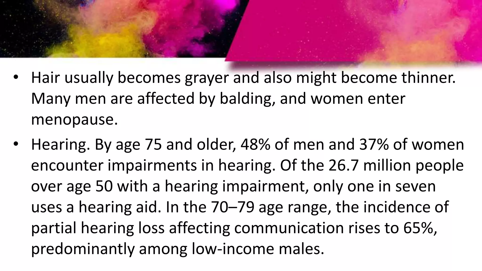 • Hair usually becomes grayer and also might become thinner.
Many men are affected by balding, and women enter
menopause.
• Hearing. By age 75 and older, 48% of men and 37% of women
encounter impairments in hearing. Of the 26.7 million people
over age 50 with a hearing impairment, only one in seven
uses a hearing aid. In the 70–79 age range, the incidence of
partial hearing loss affecting communication rises to 65%,
predominantly among low-income males.
 