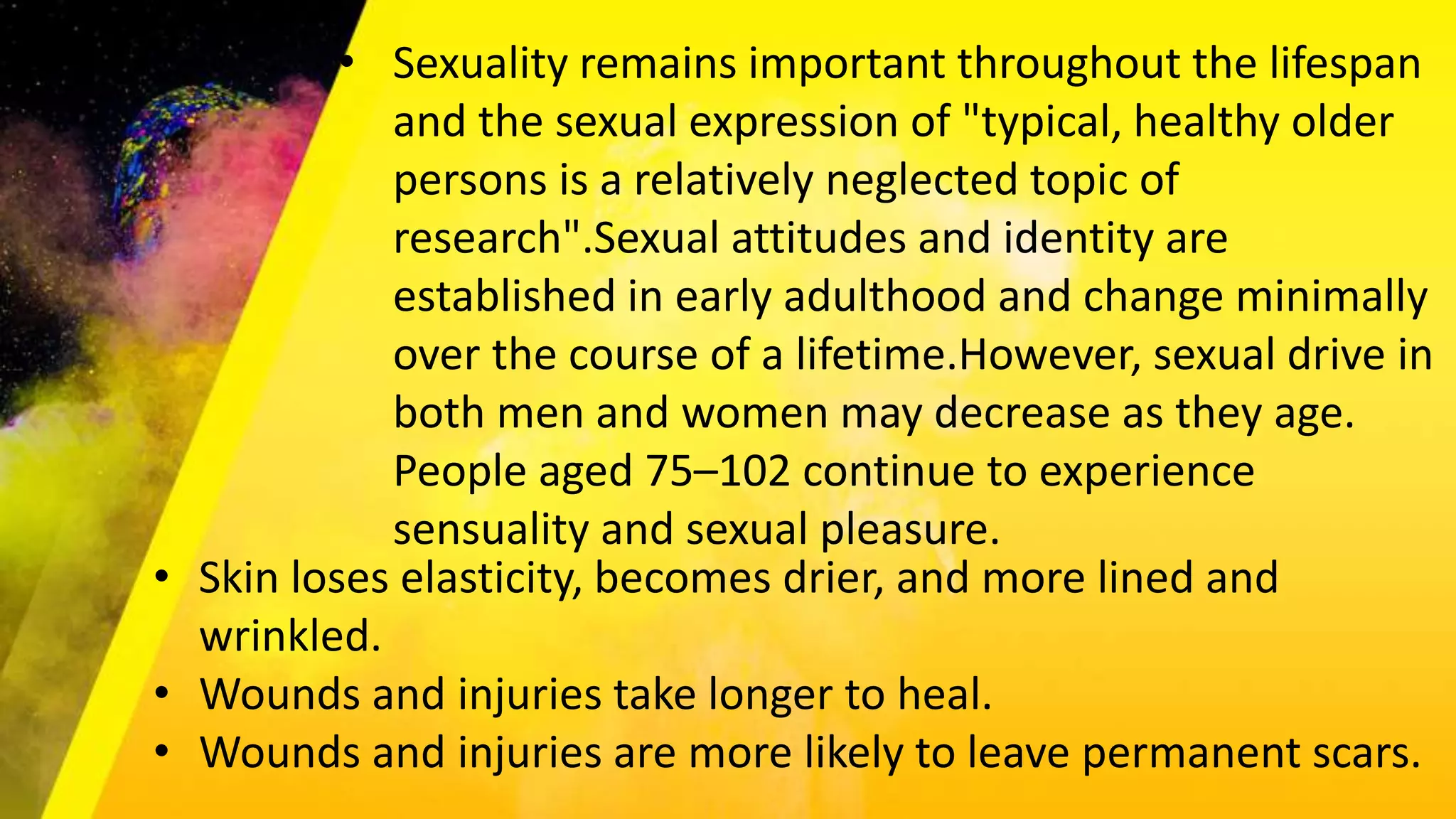 • Sexuality remains important throughout the lifespan
and the sexual expression of "typical, healthy older
persons is a relatively neglected topic of
research".Sexual attitudes and identity are
established in early adulthood and change minimally
over the course of a lifetime.However, sexual drive in
both men and women may decrease as they age.
People aged 75–102 continue to experience
sensuality and sexual pleasure.
• Skin loses elasticity, becomes drier, and more lined and
wrinkled.
• Wounds and injuries take longer to heal.
• Wounds and injuries are more likely to leave permanent scars.
 