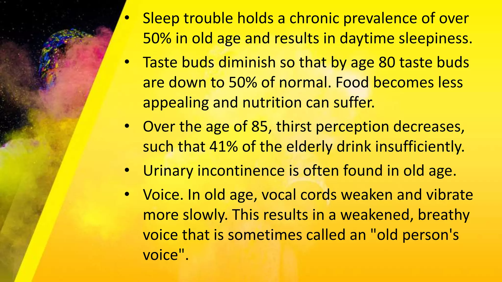 • Sleep trouble holds a chronic prevalence of over
50% in old age and results in daytime sleepiness.
• Taste buds diminish so that by age 80 taste buds
are down to 50% of normal. Food becomes less
appealing and nutrition can suffer.
• Over the age of 85, thirst perception decreases,
such that 41% of the elderly drink insufficiently.
• Urinary incontinence is often found in old age.
• Voice. In old age, vocal cords weaken and vibrate
more slowly. This results in a weakened, breathy
voice that is sometimes called an "old person's
voice".
 