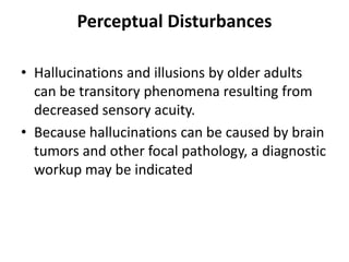 Perceptual Disturbances
• Hallucinations and illusions by older adults
can be transitory phenomena resulting from
decreased sensory acuity.
• Because hallucinations can be caused by brain
tumors and other focal pathology, a diagnostic
workup may be indicated
 