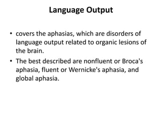 Language Output
• covers the aphasias, which are disorders of
language output related to organic lesions of
the brain.
• The best described are nonfluent or Broca's
aphasia, fluent or Wernicke's aphasia, and
global aphasia.
 