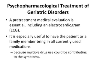 Psychopharmacological Treatment of
Geriatric Disorders
• A pretreatment medical evaluation is
essential, including an electrocardiogram
(ECG).
• It is especially useful to have the patient or a
family member bring in all currently used
medications
– because multiple drug use could be contributing
to the symptoms.
 