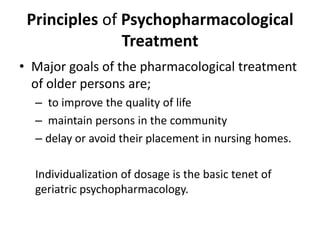 Principles of Psychopharmacological
Treatment
• Major goals of the pharmacological treatment
of older persons are;
– to improve the quality of life
– maintain persons in the community
– delay or avoid their placement in nursing homes.
Individualization of dosage is the basic tenet of
geriatric psychopharmacology.
 