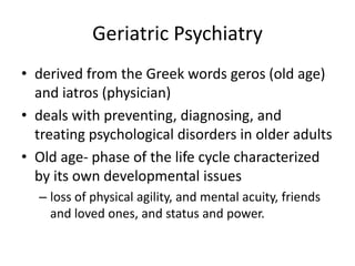 Geriatric Psychiatry
• derived from the Greek words geros (old age)
and iatros (physician)
• deals with preventing, diagnosing, and
treating psychological disorders in older adults
• Old age- phase of the life cycle characterized
by its own developmental issues
– loss of physical agility, and mental acuity, friends
and loved ones, and status and power.
 