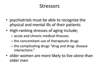Stressors
• psychiatrists must be able to recognize the
physical and mental ills of their patients
• High-ranking stresses of aging include;
– acute and chronic medical illnesses
– the concomitant use of therapeutic drugs
– the complicating drugs “drug and drug- disease
interactions.”
• older women are more likely to live alone than
older men
 