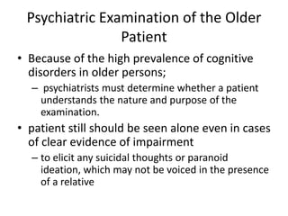 Psychiatric Examination of the Older
Patient
• Because of the high prevalence of cognitive
disorders in older persons;
– psychiatrists must determine whether a patient
understands the nature and purpose of the
examination.
• patient still should be seen alone even in cases
of clear evidence of impairment
– to elicit any suicidal thoughts or paranoid
ideation, which may not be voiced in the presence
of a relative
 