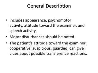 General Description
• includes appearance, psychomotor
activity, attitude toward the examiner, and
speech activity.
• Motor disturbances should be noted
• The patient's attitude toward the examiner;
cooperative, suspicious, guarded, can give
clues about possible transference reactions.
 