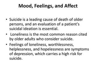 Mood, Feelings, and Affect
• Suicide is a leading cause of death of older
persons, and an evaluation of a patient's
suicidal ideation is essential.
• Loneliness is the most common reason cited
by older adults who consider suicide.
• Feelings of loneliness, worthlessness,
helplessness, and hopelessness are symptoms
of depression, which carries a high risk for
suicide.
 