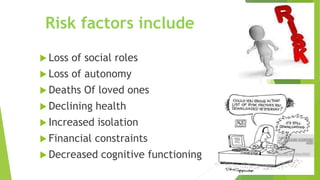 Risk factors include
 Loss of social roles
 Loss of autonomy
 Deaths Of loved ones
 Declining health
 Increased isolation
 Financial constraints
 Decreased cognitive functioning
 
