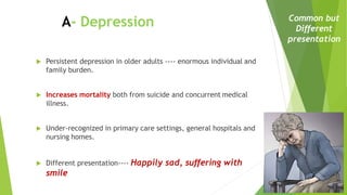  Persistent depression in older adults ---- enormous individual and
family burden.
 Increases mortality both from suicide and concurrent medical
illness.
 Under-recognized in primary care settings, general hospitals and
nursing homes.
 Different presentation---- Happily sad, suffering with
smile
A- Depression Common but
Different
presentation
 