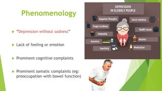 Phenomenology
 “Depression without sadness”
 Lack of feeling or emotion
 Prominent cognitive complaints
 Prominent somatic complaints (eg:
preoccupation with bowel function)
 