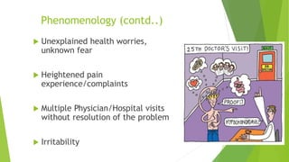 Phenomenology (contd..)
 Unexplained health worries,
unknown fear
 Heightened pain
experience/complaints
 Multiple Physician/Hospital visits
without resolution of the problem
 Irritability
 