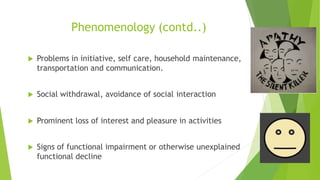 Phenomenology (contd..)
 Problems in initiative, self care, household maintenance,
transportation and communication.
 Social withdrawal, avoidance of social interaction
 Prominent loss of interest and pleasure in activities
 Signs of functional impairment or otherwise unexplained
functional decline
 
