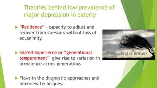 Theories behind low prevalence of
major depression in elderly
 “Resilience” – capacity to adjust and
recover from stressors without loss of
equanimity.
 Shared experience or “generational
temperament” give rise to variation in
prevalence across generations
 Flaws in the diagnostic approaches and
interview techniques.
 
