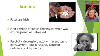 Suicide
 Rates are high
 First episode of major depression which was
not diagnosed or untreated
 Psychotic depression, alcohol, recent loss or
bereavement, loss of spouse, abuse of
sedatives and hypnotics.
 