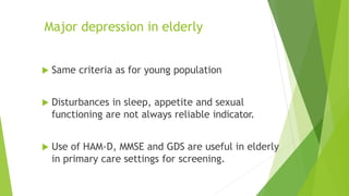Major depression in elderly
 Same criteria as for young population
 Disturbances in sleep, appetite and sexual
functioning are not always reliable indicator.
 Use of HAM-D, MMSE and GDS are useful in elderly
in primary care settings for screening.
 