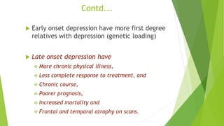 Contd...
 Early onset depression have more first degree
relatives with depression (genetic loading)
 Late onset depression have
 More chronic physical illness,
 Less complete response to treatment, and
 Chronic course,
 Poorer prognosis,
 Increased mortality and
 Frontal and temporal atrophy on scans.
 