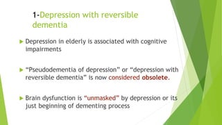 1-Depression with reversible
dementia
 Depression in elderly is associated with cognitive
impairments
 “Pseudodementia of depression” or “depression with
reversible dementia” is now considered obsolete.
 Brain dysfunction is “unmasked” by depression or its
just beginning of dementing process
 