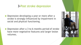 3-Post stroke depression
 Depression developing a year or more after a
stroke is strongly influenced by impairment in
social and physical functioning.
 Depression after a 3 to 6 months period of stroke
have more vegetative features and larger lesion
volumes.
 