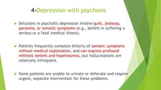  Delusions in psychotic depression involve guilt, jealousy,
paranoia, or somatic symptoms (e.g., beliefs in suffering a
serious or a fatal medical illness).
 Patients frequently complain bitterly of somatic symptoms
without medical explanation, and can express profound
nihilistic beliefs and hopelessness, but hallucinations are
relatively infrequent.
 Some patients are unable to urinate or defecate and require
urgent, separate intervention for these problems.
4-Depression with psychosis
 