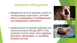 Depression with psychosis
 Respond not at all to placebos, poorly to
antidepressants used alone, and more
often to combinations of antidepressant
and antipsychotic medications
 Hospitalization is typically indicated and
electroconvulsive therapy (ECT) is the
treatment of ﬁrst choice when agitation,
starvation, dehydration, or suicidality
threaten survival.
 