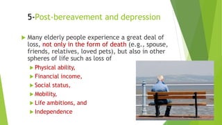 5-Post-bereavement and depression
 Many elderly people experience a great deal of
loss, not only in the form of death (e.g., spouse,
friends, relatives, loved pets), but also in other
spheres of life such as loss of
 Physical ability,
 Financial income,
 Social status,
 Mobility,
 Life ambitions, and
 Independence
 