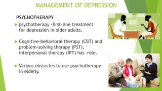 MANAGEMENT OF DEPRESSION
 psychotherapy -ﬁrst-line treatment
for depression in older adults.
 Cognitive-behavioral therapy (CBT) and
problem-solving therapy (PST),
interpersonal therapy (IPT) has role.
 Various obstacles to use psychotherapy
in elderly.
PSYCHOTHERAPY
 