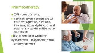 Pharmacotherapy
 SSRI - drug of choice.
 Common adverse effects are GI
distrtess, agitation, akathisia,
insomnia, sexual dysfunction and
occasionally parkinson like motor
side effects
Risk of serotonin syndrome
Hyponatremia – inappropriate ADH,
urinary retention
 